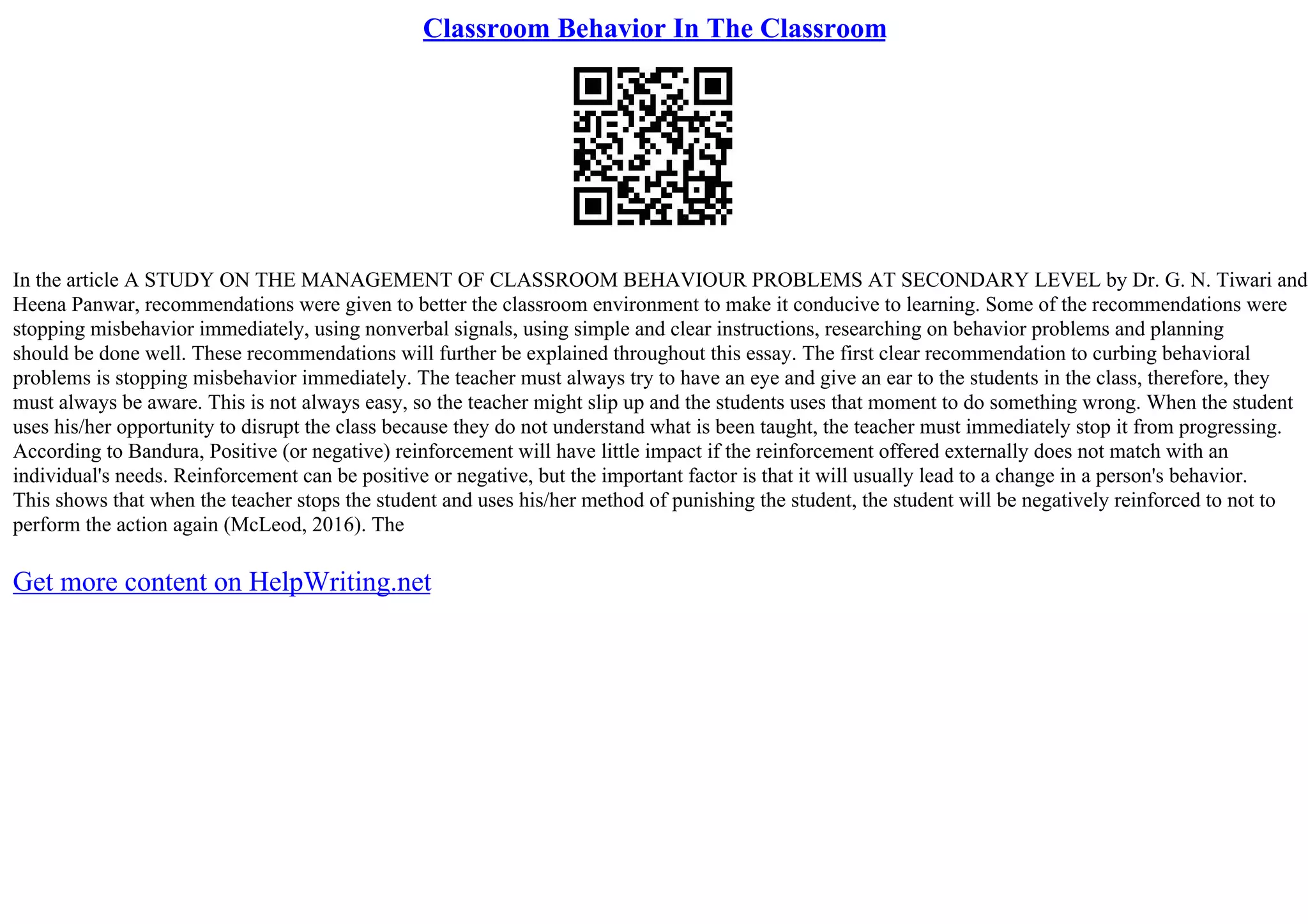 Classroom Behavior In The Classroom
In the article A STUDY ON THE MANAGEMENT OF CLASSROOM BEHAVIOUR PROBLEMS AT SECONDARY LEVEL by Dr. G. N. Tiwari and
Heena Panwar, recommendations were given to better the classroom environment to make it conducive to learning. Some of the recommendations were
stopping misbehavior immediately, using nonverbal signals, using simple and clear instructions, researching on behavior problems and planning
should be done well. These recommendations will further be explained throughout this essay. The first clear recommendation to curbing behavioral
problems is stopping misbehavior immediately. The teacher must always try to have an eye and give an ear to the students in the class, therefore, they
must always be aware. This is not always easy, so the teacher might slip up and the students uses that moment to do something wrong. When the student
uses his/her opportunity to disrupt the class because they do not understand what is been taught, the teacher must immediately stop it from progressing.
According to Bandura, Positive (or negative) reinforcement will have little impact if the reinforcement offered externally does not match with an
individual's needs. Reinforcement can be positive or negative, but the important factor is that it will usually lead to a change in a person's behavior.
This shows that when the teacher stops the student and uses his/her method of punishing the student, the student will be negatively reinforced to not to
perform the action again (McLeod, 2016). The
Get more content on HelpWriting.net
 