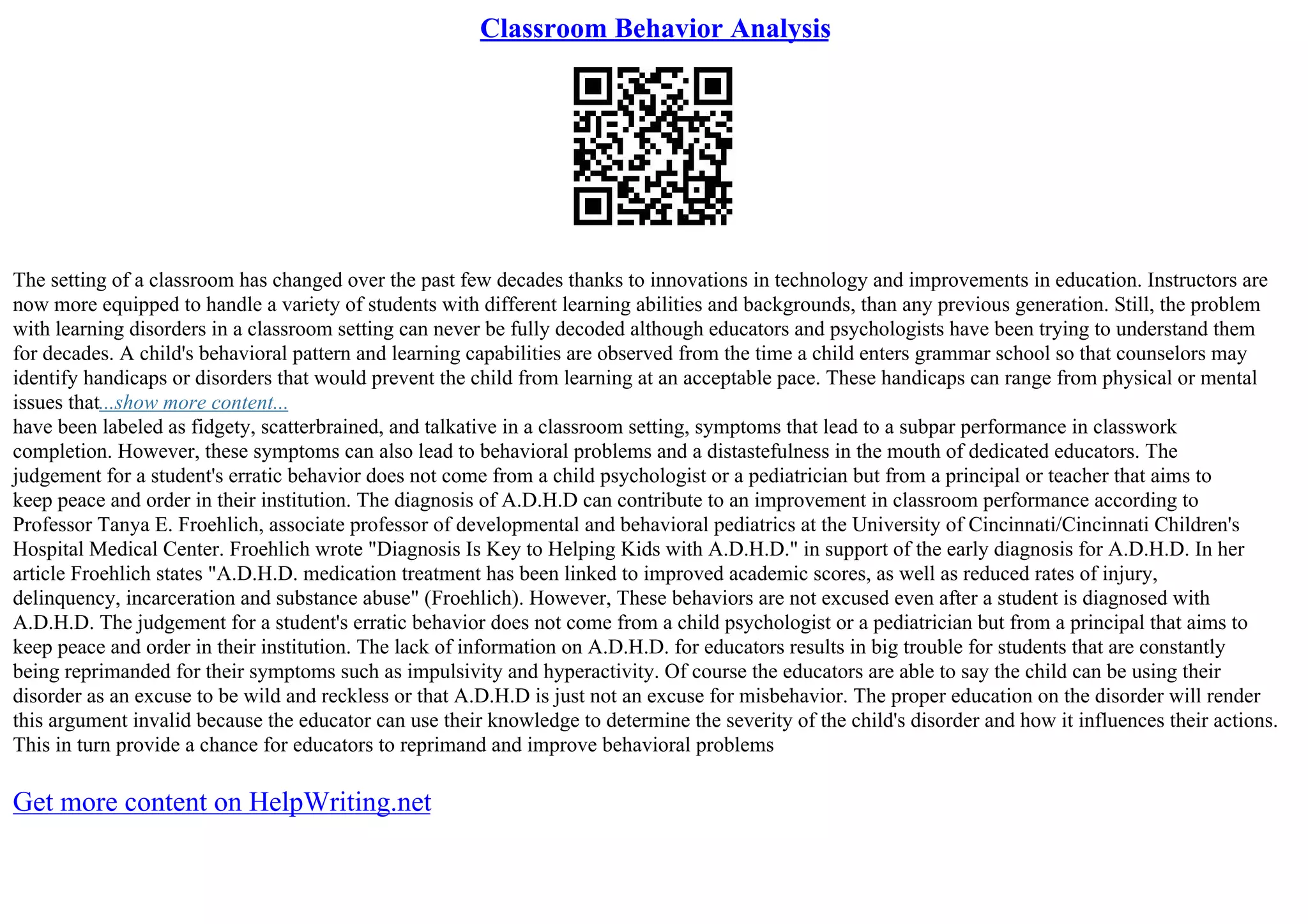 Classroom Behavior Analysis
The setting of a classroom has changed over the past few decades thanks to innovations in technology and improvements in education. Instructors are
now more equipped to handle a variety of students with different learning abilities and backgrounds, than any previous generation. Still, the problem
with learning disorders in a classroom setting can never be fully decoded although educators and psychologists have been trying to understand them
for decades. A child's behavioral pattern and learning capabilities are observed from the time a child enters grammar school so that counselors may
identify handicaps or disorders that would prevent the child from learning at an acceptable pace. These handicaps can range from physical or mental
issues that...show more content...
have been labeled as fidgety, scatterbrained, and talkative in a classroom setting, symptoms that lead to a subpar performance in classwork
completion. However, these symptoms can also lead to behavioral problems and a distastefulness in the mouth of dedicated educators. The
judgement for a student's erratic behavior does not come from a child psychologist or a pediatrician but from a principal or teacher that aims to
keep peace and order in their institution. The diagnosis of A.D.H.D can contribute to an improvement in classroom performance according to
Professor Tanya E. Froehlich, associate professor of developmental and behavioral pediatrics at the University of Cincinnati/Cincinnati Children's
Hospital Medical Center. Froehlich wrote "Diagnosis Is Key to Helping Kids with A.D.H.D." in support of the early diagnosis for A.D.H.D. In her
article Froehlich states "A.D.H.D. medication treatment has been linked to improved academic scores, as well as reduced rates of injury,
delinquency, incarceration and substance abuse" (Froehlich). However, These behaviors are not excused even after a student is diagnosed with
A.D.H.D. The judgement for a student's erratic behavior does not come from a child psychologist or a pediatrician but from a principal that aims to
keep peace and order in their institution. The lack of information on A.D.H.D. for educators results in big trouble for students that are constantly
being reprimanded for their symptoms such as impulsivity and hyperactivity. Of course the educators are able to say the child can be using their
disorder as an excuse to be wild and reckless or that A.D.H.D is just not an excuse for misbehavior. The proper education on the disorder will render
this argument invalid because the educator can use their knowledge to determine the severity of the child's disorder and how it influences their actions.
This in turn provide a chance for educators to reprimand and improve behavioral problems
Get more content on HelpWriting.net
 