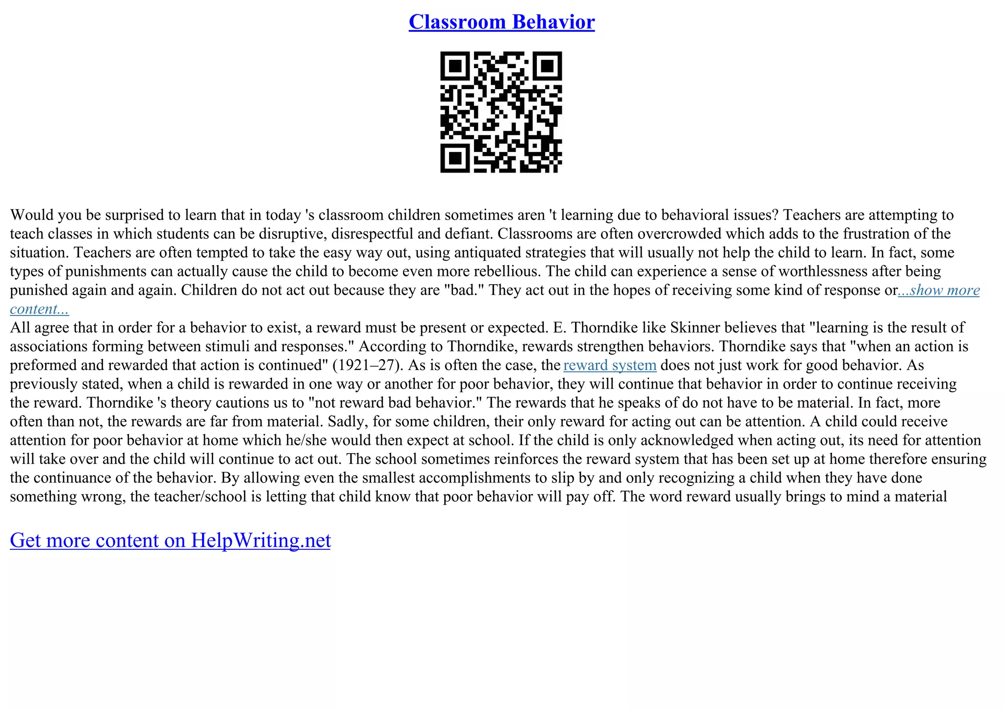 Classroom Behavior
Would you be surprised to learn that in today 's classroom children sometimes aren 't learning due to behavioral issues? Teachers are attempting to
teach classes in which students can be disruptive, disrespectful and defiant. Classrooms are often overcrowded which adds to the frustration of the
situation. Teachers are often tempted to take the easy way out, using antiquated strategies that will usually not help the child to learn. In fact, some
types of punishments can actually cause the child to become even more rebellious. The child can experience a sense of worthlessness after being
punished again and again. Children do not act out because they are "bad." They act out in the hopes of receiving some kind of response or...show more
content...
All agree that in order for a behavior to exist, a reward must be present or expected. E. Thorndike like Skinner believes that "learning is the result of
associations forming between stimuli and responses." According to Thorndike, rewards strengthen behaviors. Thorndike says that "when an action is
preformed and rewarded that action is continued" (1921–27). As is often the case, the reward system does not just work for good behavior. As
previously stated, when a child is rewarded in one way or another for poor behavior, they will continue that behavior in order to continue receiving
the reward. Thorndike 's theory cautions us to "not reward bad behavior." The rewards that he speaks of do not have to be material. In fact, more
often than not, the rewards are far from material. Sadly, for some children, their only reward for acting out can be attention. A child could receive
attention for poor behavior at home which he/she would then expect at school. If the child is only acknowledged when acting out, its need for attention
will take over and the child will continue to act out. The school sometimes reinforces the reward system that has been set up at home therefore ensuring
the continuance of the behavior. By allowing even the smallest accomplishments to slip by and only recognizing a child when they have done
something wrong, the teacher/school is letting that child know that poor behavior will pay off. The word reward usually brings to mind a material
Get more content on HelpWriting.net
 
