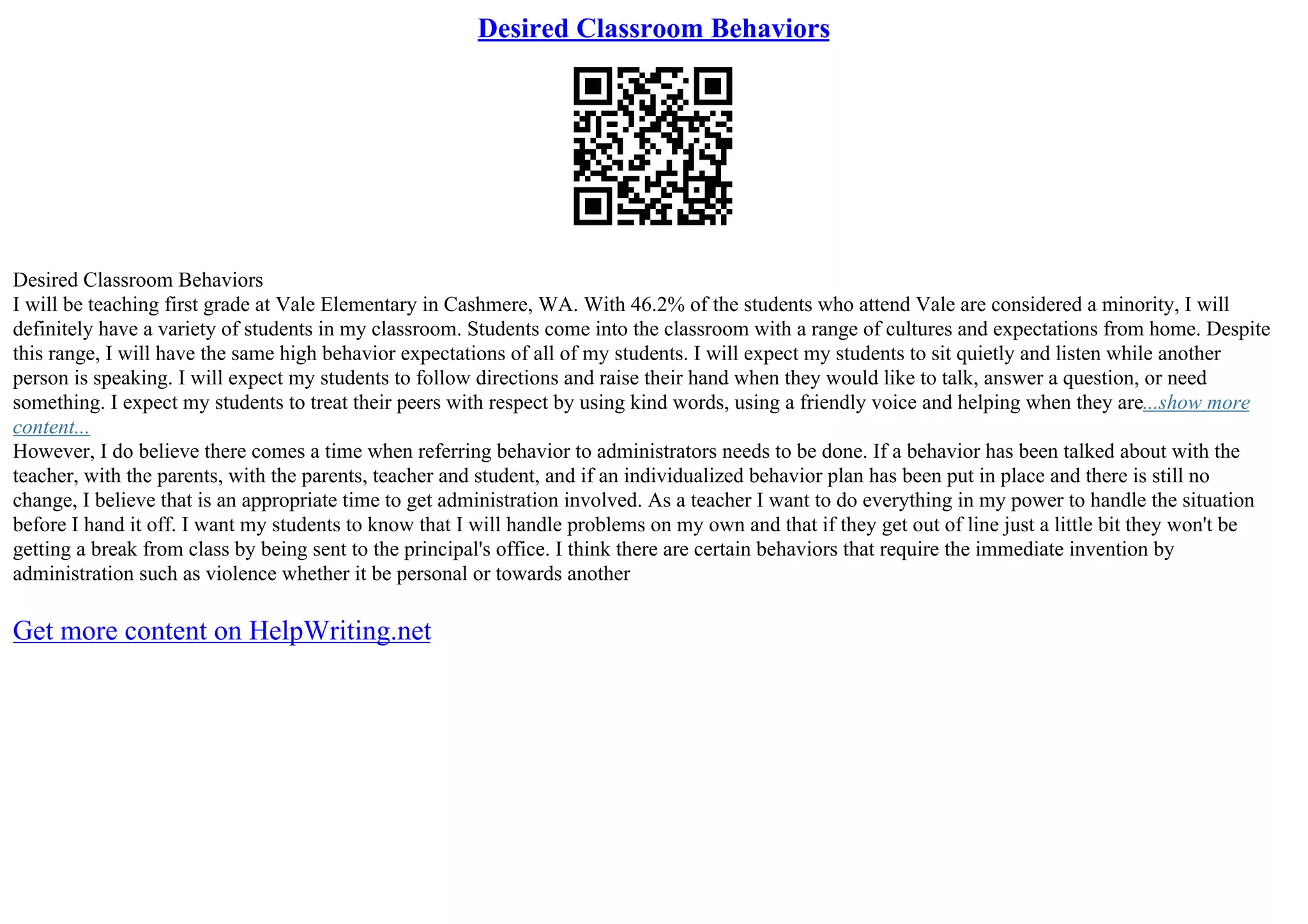 Desired Classroom Behaviors
Desired Classroom Behaviors
I will be teaching first grade at Vale Elementary in Cashmere, WA. With 46.2% of the students who attend Vale are considered a minority, I will
definitely have a variety of students in my classroom. Students come into the classroom with a range of cultures and expectations from home. Despite
this range, I will have the same high behavior expectations of all of my students. I will expect my students to sit quietly and listen while another
person is speaking. I will expect my students to follow directions and raise their hand when they would like to talk, answer a question, or need
something. I expect my students to treat their peers with respect by using kind words, using a friendly voice and helping when they are...show more
content...
However, I do believe there comes a time when referring behavior to administrators needs to be done. If a behavior has been talked about with the
teacher, with the parents, with the parents, teacher and student, and if an individualized behavior plan has been put in place and there is still no
change, I believe that is an appropriate time to get administration involved. As a teacher I want to do everything in my power to handle the situation
before I hand it off. I want my students to know that I will handle problems on my own and that if they get out of line just a little bit they won't be
getting a break from class by being sent to the principal's office. I think there are certain behaviors that require the immediate invention by
administration such as violence whether it be personal or towards another
Get more content on HelpWriting.net
 