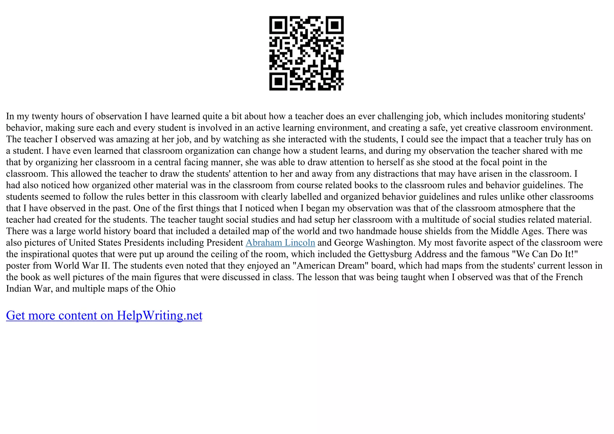 In my twenty hours of observation I have learned quite a bit about how a teacher does an ever challenging job, which includes monitoring students'
behavior, making sure each and every student is involved in an active learning environment, and creating a safe, yet creative classroom environment.
The teacher I observed was amazing at her job, and by watching as she interacted with the students, I could see the impact that a teacher truly has on
a student. I have even learned that classroom organization can change how a student learns, and during my observation the teacher shared with me
that by organizing her classroom in a central facing manner, she was able to draw attention to herself as she stood at the focal point in the
classroom. This allowed the teacher to draw the students' attention to her and away from any distractions that may have arisen in the classroom. I
had also noticed how organized other material was in the classroom from course related books to the classroom rules and behavior guidelines. The
students seemed to follow the rules better in this classroom with clearly labelled and organized behavior guidelines and rules unlike other classrooms
that I have observed in the past. One of the first things that I noticed when I began my observation was that of the classroom atmosphere that the
teacher had created for the students. The teacher taught social studies and had setup her classroom with a multitude of social studies related material.
There was a large world history board that included a detailed map of the world and two handmade house shields from the Middle Ages. There was
also pictures of United States Presidents including President Abraham Lincoln and George Washington. My most favorite aspect of the classroom were
the inspirational quotes that were put up around the ceiling of the room, which included the Gettysburg Address and the famous "We Can Do It!"
poster from World War II. The students even noted that they enjoyed an "American Dream" board, which had maps from the students' current lesson in
the book as well pictures of the main figures that were discussed in class. The lesson that was being taught when I observed was that of the French
Indian War, and multiple maps of the Ohio
Get more content on HelpWriting.net
 