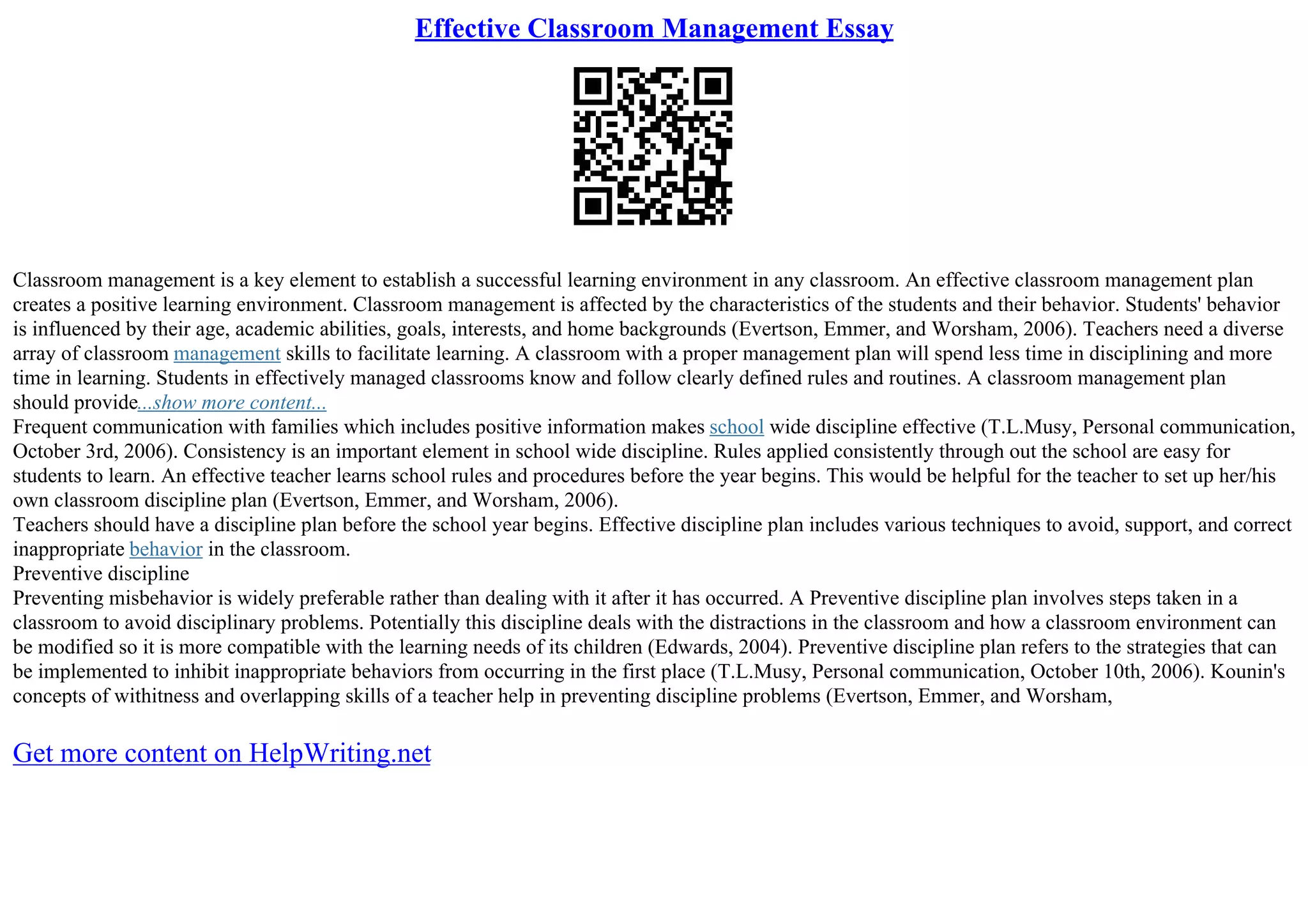 Effective Classroom Management Essay
Classroom management is a key element to establish a successful learning environment in any classroom. An effective classroom management plan
creates a positive learning environment. Classroom management is affected by the characteristics of the students and their behavior. Students' behavior
is influenced by their age, academic abilities, goals, interests, and home backgrounds (Evertson, Emmer, and Worsham, 2006). Teachers need a diverse
array of classroom management skills to facilitate learning. A classroom with a proper management plan will spend less time in disciplining and more
time in learning. Students in effectively managed classrooms know and follow clearly defined rules and routines. A classroom management plan
should provide...show more content...
Frequent communication with families which includes positive information makes school wide discipline effective (T.L.Musy, Personal communication,
October 3rd, 2006). Consistency is an important element in school wide discipline. Rules applied consistently through out the school are easy for
students to learn. An effective teacher learns school rules and procedures before the year begins. This would be helpful for the teacher to set up her/his
own classroom discipline plan (Evertson, Emmer, and Worsham, 2006).
Teachers should have a discipline plan before the school year begins. Effective discipline plan includes various techniques to avoid, support, and correct
inappropriate behavior in the classroom.
Preventive discipline
Preventing misbehavior is widely preferable rather than dealing with it after it has occurred. A Preventive discipline plan involves steps taken in a
classroom to avoid disciplinary problems. Potentially this discipline deals with the distractions in the classroom and how a classroom environment can
be modified so it is more compatible with the learning needs of its children (Edwards, 2004). Preventive discipline plan refers to the strategies that can
be implemented to inhibit inappropriate behaviors from occurring in the first place (T.L.Musy, Personal communication, October 10th, 2006). Kounin's
concepts of withitness and overlapping skills of a teacher help in preventing discipline problems (Evertson, Emmer, and Worsham,
Get more content on HelpWriting.net
 