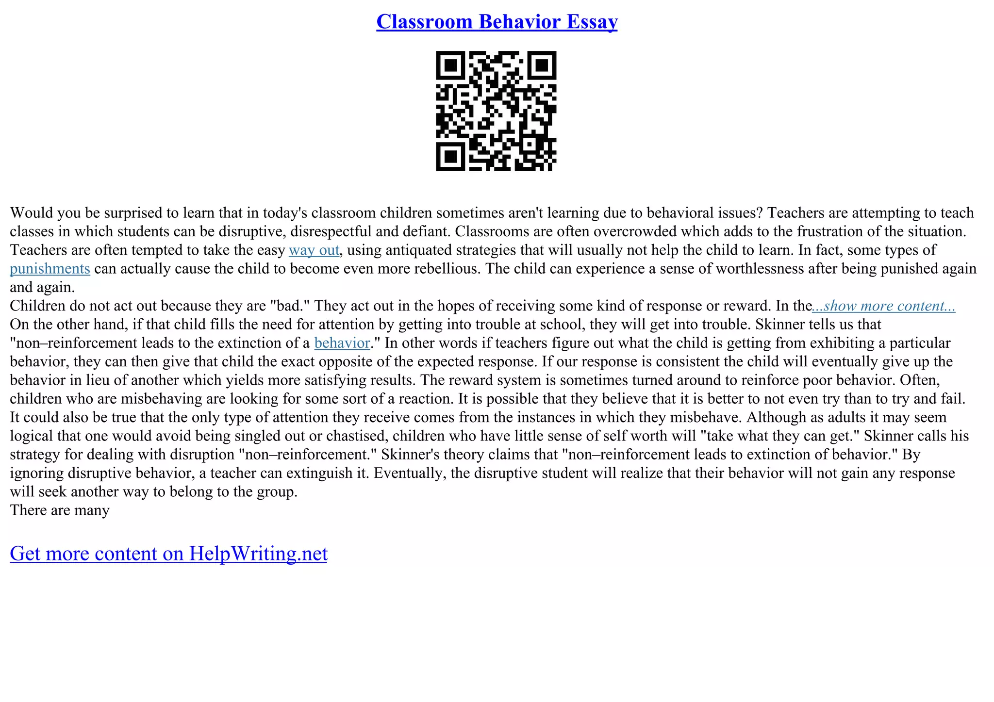Classroom Behavior Essay
Would you be surprised to learn that in today's classroom children sometimes aren't learning due to behavioral issues? Teachers are attempting to teach
classes in which students can be disruptive, disrespectful and defiant. Classrooms are often overcrowded which adds to the frustration of the situation.
Teachers are often tempted to take the easy way out, using antiquated strategies that will usually not help the child to learn. In fact, some types of
punishments can actually cause the child to become even more rebellious. The child can experience a sense of worthlessness after being punished again
and again.
Children do not act out because they are "bad." They act out in the hopes of receiving some kind of response or reward. In the...show more content...
On the other hand, if that child fills the need for attention by getting into trouble at school, they will get into trouble. Skinner tells us that
"non–reinforcement leads to the extinction of a behavior." In other words if teachers figure out what the child is getting from exhibiting a particular
behavior, they can then give that child the exact opposite of the expected response. If our response is consistent the child will eventually give up the
behavior in lieu of another which yields more satisfying results. The reward system is sometimes turned around to reinforce poor behavior. Often,
children who are misbehaving are looking for some sort of a reaction. It is possible that they believe that it is better to not even try than to try and fail.
It could also be true that the only type of attention they receive comes from the instances in which they misbehave. Although as adults it may seem
logical that one would avoid being singled out or chastised, children who have little sense of self worth will "take what they can get." Skinner calls his
strategy for dealing with disruption "non–reinforcement." Skinner's theory claims that "non–reinforcement leads to extinction of behavior." By
ignoring disruptive behavior, a teacher can extinguish it. Eventually, the disruptive student will realize that their behavior will not gain any response
will seek another way to belong to the group.
There are many
Get more content on HelpWriting.net
 