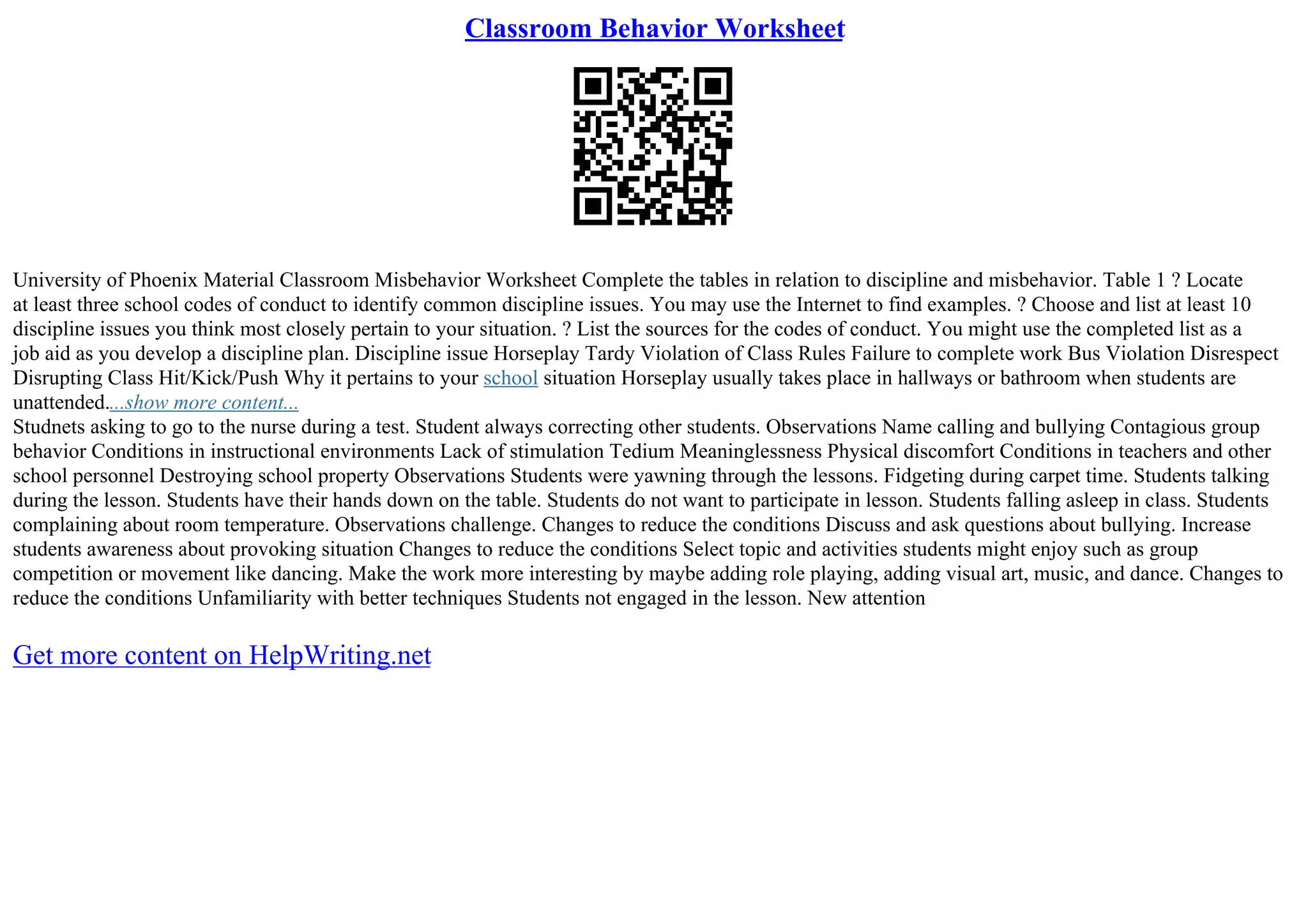 Classroom Behavior Worksheet
University of Phoenix Material Classroom Misbehavior Worksheet Complete the tables in relation to discipline and misbehavior. Table 1 ? Locate
at least three school codes of conduct to identify common discipline issues. You may use the Internet to find examples. ? Choose and list at least 10
discipline issues you think most closely pertain to your situation. ? List the sources for the codes of conduct. You might use the completed list as a
job aid as you develop a discipline plan. Discipline issue Horseplay Tardy Violation of Class Rules Failure to complete work Bus Violation Disrespect
Disrupting Class Hit/Kick/Push Why it pertains to your school situation Horseplay usually takes place in hallways or bathroom when students are
unattended....show more content...
Studnets asking to go to the nurse during a test. Student always correcting other students. Observations Name calling and bullying Contagious group
behavior Conditions in instructional environments Lack of stimulation Tedium Meaninglessness Physical discomfort Conditions in teachers and other
school personnel Destroying school property Observations Students were yawning through the lessons. Fidgeting during carpet time. Students talking
during the lesson. Students have their hands down on the table. Students do not want to participate in lesson. Students falling asleep in class. Students
complaining about room temperature. Observations challenge. Changes to reduce the conditions Discuss and ask questions about bullying. Increase
students awareness about provoking situation Changes to reduce the conditions Select topic and activities students might enjoy such as group
competition or movement like dancing. Make the work more interesting by maybe adding role playing, adding visual art, music, and dance. Changes to
reduce the conditions Unfamiliarity with better techniques Students not engaged in the lesson. New attention
Get more content on HelpWriting.net
 