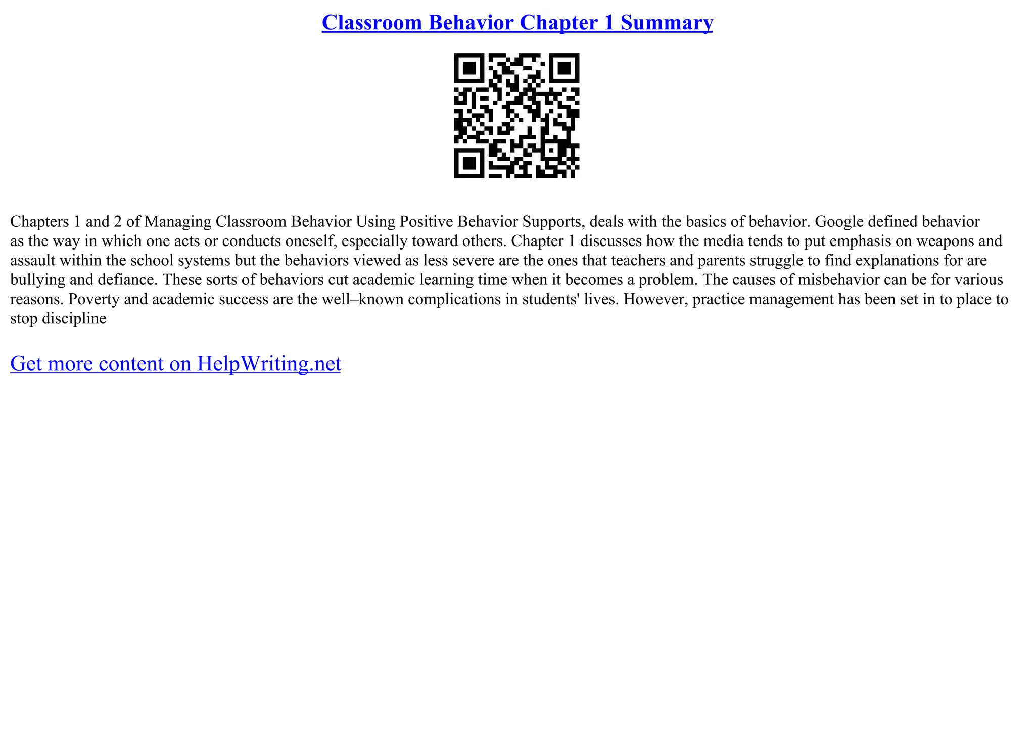 Classroom Behavior Chapter 1 Summary
Chapters 1 and 2 of Managing Classroom Behavior Using Positive Behavior Supports, deals with the basics of behavior. Google defined behavior
as the way in which one acts or conducts oneself, especially toward others. Chapter 1 discusses how the media tends to put emphasis on weapons and
assault within the school systems but the behaviors viewed as less severe are the ones that teachers and parents struggle to find explanations for are
bullying and defiance. These sorts of behaviors cut academic learning time when it becomes a problem. The causes of misbehavior can be for various
reasons. Poverty and academic success are the well–known complications in students' lives. However, practice management has been set in to place to
stop discipline
Get more content on HelpWriting.net
 