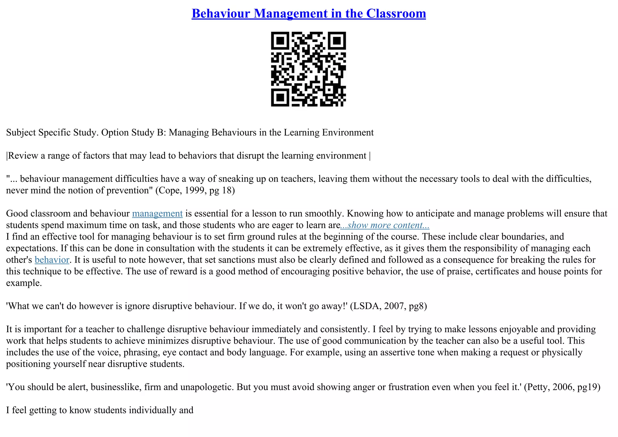 Behaviour Management in the Classroom
Subject Specific Study. Option Study B: Managing Behaviours in the Learning Environment
|Review a range of factors that may lead to behaviors that disrupt the learning environment |
"... behaviour management difficulties have a way of sneaking up on teachers, leaving them without the necessary tools to deal with the difficulties,
never mind the notion of prevention" (Cope, 1999, pg 18)
Good classroom and behaviour management is essential for a lesson to run smoothly. Knowing how to anticipate and manage problems will ensure that
students spend maximum time on task, and those students who are eager to learn are...show more content...
I find an effective tool for managing behaviour is to set firm ground rules at the beginning of the course. These include clear boundaries, and
expectations. If this can be done in consultation with the students it can be extremely effective, as it gives them the responsibility of managing each
other's behavior. It is useful to note however, that set sanctions must also be clearly defined and followed as a consequence for breaking the rules for
this technique to be effective. The use of reward is a good method of encouraging positive behavior, the use of praise, certificates and house points for
example.
'What we can't do however is ignore disruptive behaviour. If we do, it won't go away!' (LSDA, 2007, pg8)
It is important for a teacher to challenge disruptive behaviour immediately and consistently. I feel by trying to make lessons enjoyable and providing
work that helps students to achieve minimizes disruptive behaviour. The use of good communication by the teacher can also be a useful tool. This
includes the use of the voice, phrasing, eye contact and body language. For example, using an assertive tone when making a request or physically
positioning yourself near disruptive students.
'You should be alert, businesslike, firm and unapologetic. But you must avoid showing anger or frustration even when you feel it.' (Petty, 2006, pg19)
I feel getting to know students individually and
 