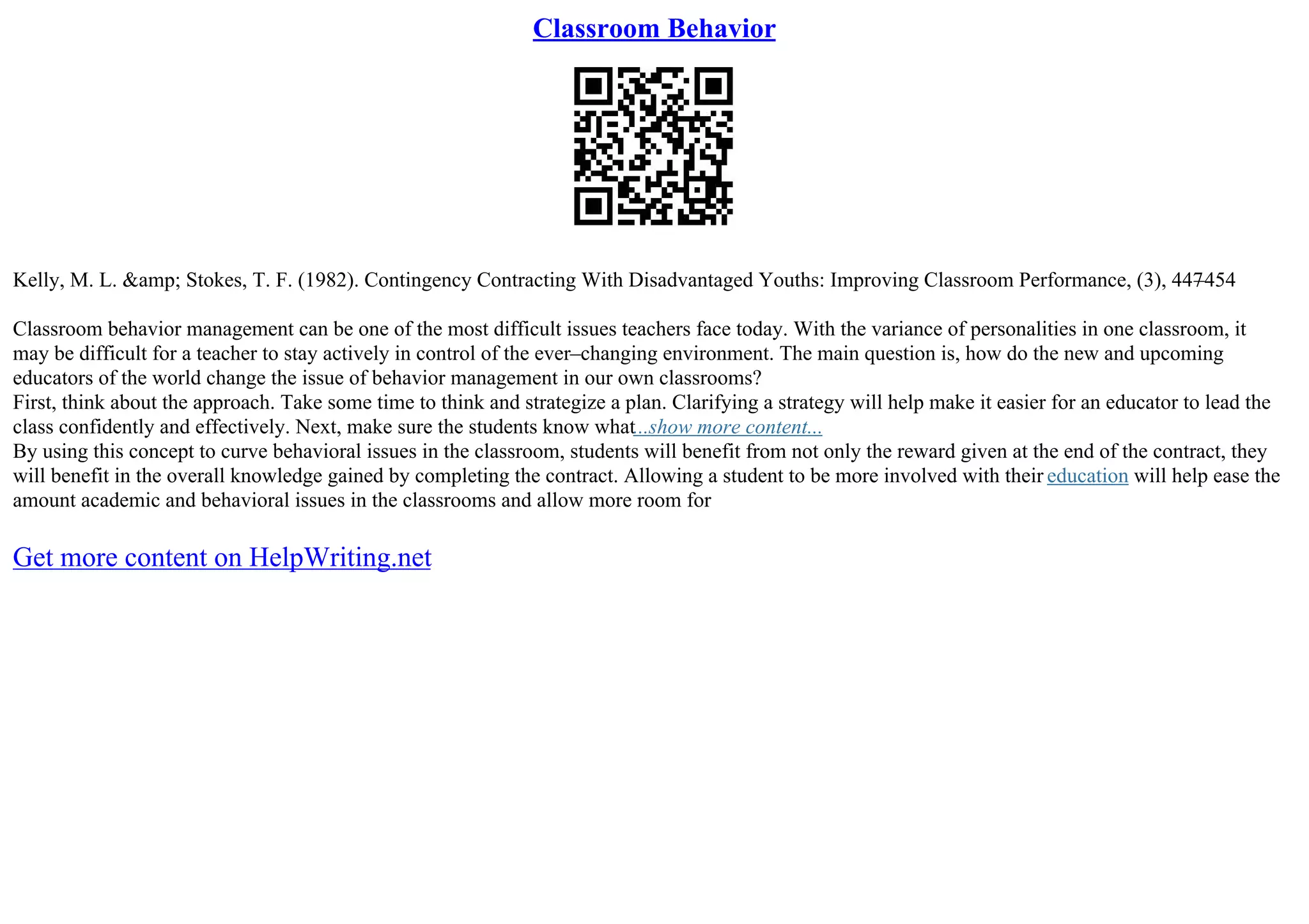 Classroom Behavior
Kelly, M. L. &amp; Stokes, T. F. (1982). Contingency Contracting With Disadvantaged Youths: Improving Classroom Performance, (3), 447
–454
Classroom behavior management can be one of the most difficult issues teachers face today. With the variance of personalities in one classroom, it
may be difficult for a teacher to stay actively in control of the ever–changing environment. The main question is, how do the new and upcoming
educators of the world change the issue of behavior management in our own classrooms?
First, think about the approach. Take some time to think and strategize a plan. Clarifying a strategy will help make it easier for an educator to lead the
class confidently and effectively. Next, make sure the students know what...show more content...
By using this concept to curve behavioral issues in the classroom, students will benefit from not only the reward given at the end of the contract, they
will benefit in the overall knowledge gained by completing the contract. Allowing a student to be more involved with their education will help ease the
amount academic and behavioral issues in the classrooms and allow more room for
Get more content on HelpWriting.net
 