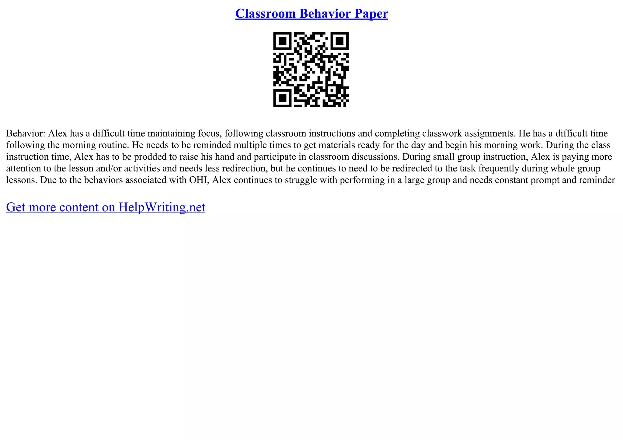 Classroom Behavior Paper
Behavior: Alex has a difficult time maintaining focus, following classroom instructions and completing classwork assignments. He has a difficult time
following the morning routine. He needs to be reminded multiple times to get materials ready for the day and begin his morning work. During the class
instruction time, Alex has to be prodded to raise his hand and participate in classroom discussions. During small group instruction, Alex is paying more
attention to the lesson and/or activities and needs less redirection, but he continues to need to be redirected to the task frequently during whole group
lessons. Due to the behaviors associated with OHI, Alex continues to struggle with performing in a large group and needs constant prompt and reminder
Get more content on HelpWriting.net
 