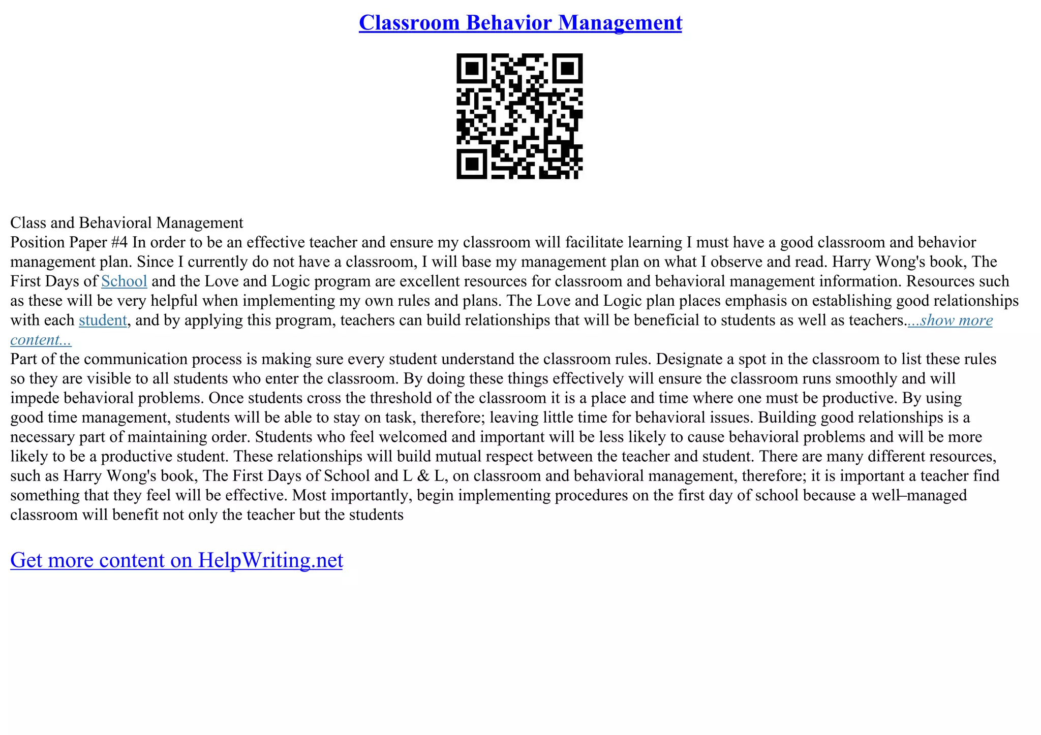 Classroom Behavior Management
Class and Behavioral Management
Position Paper #4 In order to be an effective teacher and ensure my classroom will facilitate learning I must have a good classroom and behavior
management plan. Since I currently do not have a classroom, I will base my management plan on what I observe and read. Harry Wong's book, The
First Days of School and the Love and Logic program are excellent resources for classroom and behavioral management information. Resources such
as these will be very helpful when implementing my own rules and plans. The Love and Logic plan places emphasis on establishing good relationships
with each student, and by applying this program, teachers can build relationships that will be beneficial to students as well as teachers....show more
content...
Part of the communication process is making sure every student understand the classroom rules. Designate a spot in the classroom to list these rules
so they are visible to all students who enter the classroom. By doing these things effectively will ensure the classroom runs smoothly and will
impede behavioral problems. Once students cross the threshold of the classroom it is a place and time where one must be productive. By using
good time management, students will be able to stay on task, therefore; leaving little time for behavioral issues. Building good relationships is a
necessary part of maintaining order. Students who feel welcomed and important will be less likely to cause behavioral problems and will be more
likely to be a productive student. These relationships will build mutual respect between the teacher and student. There are many different resources,
such as Harry Wong's book, The First Days of School and L & L, on classroom and behavioral management, therefore; it is important a teacher find
something that they feel will be effective. Most importantly, begin implementing procedures on the first day of school because a well–managed
classroom will benefit not only the teacher but the students
Get more content on HelpWriting.net
 