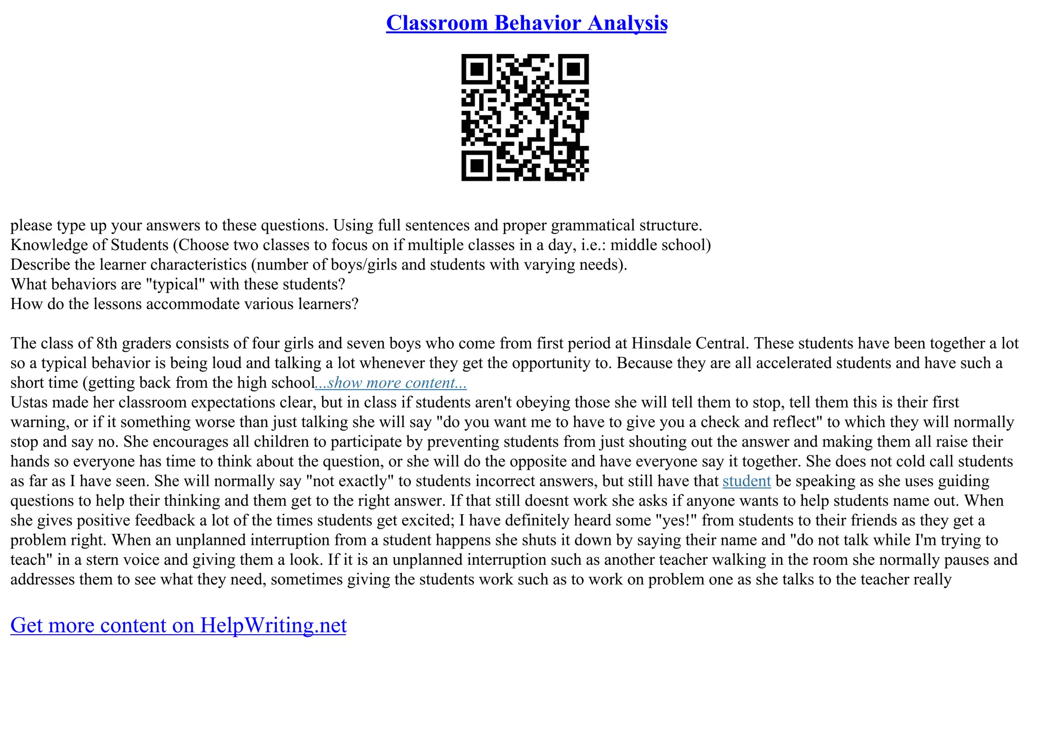 Classroom Behavior Analysis
please type up your answers to these questions. Using full sentences and proper grammatical structure.
Knowledge of Students (Choose two classes to focus on if multiple classes in a day, i.e.: middle school)
Describe the learner characteristics (number of boys/girls and students with varying needs).
What behaviors are "typical" with these students?
How do the lessons accommodate various learners?
The class of 8th graders consists of four girls and seven boys who come from first period at Hinsdale Central. These students have been together a lot
so a typical behavior is being loud and talking a lot whenever they get the opportunity to. Because they are all accelerated students and have such a
short time (getting back from the high school...show more content...
Ustas made her classroom expectations clear, but in class if students aren't obeying those she will tell them to stop, tell them this is their first
warning, or if it something worse than just talking she will say "do you want me to have to give you a check and reflect" to which they will normally
stop and say no. She encourages all children to participate by preventing students from just shouting out the answer and making them all raise their
hands so everyone has time to think about the question, or she will do the opposite and have everyone say it together. She does not cold call students
as far as I have seen. She will normally say "not exactly" to students incorrect answers, but still have that student be speaking as she uses guiding
questions to help their thinking and them get to the right answer. If that still doesnt work she asks if anyone wants to help students name out. When
she gives positive feedback a lot of the times students get excited; I have definitely heard some "yes!" from students to their friends as they get a
problem right. When an unplanned interruption from a student happens she shuts it down by saying their name and "do not talk while I'm trying to
teach" in a stern voice and giving them a look. If it is an unplanned interruption such as another teacher walking in the room she normally pauses and
addresses them to see what they need, sometimes giving the students work such as to work on problem one as she talks to the teacher really
Get more content on HelpWriting.net
 