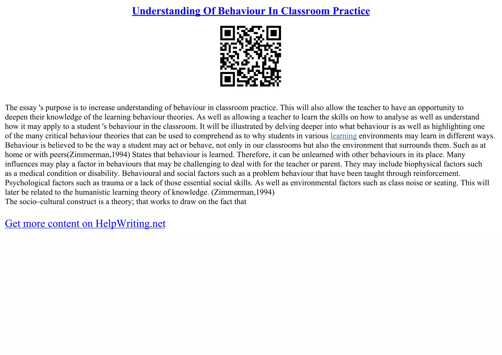 Understanding Of Behaviour In Classroom Practice
The essay 's purpose is to increase understanding of behaviour in classroom practice. This will also allow the teacher to have an opportunity to
deepen their knowledge of the learning behaviour theories. As well as allowing a teacher to learn the skills on how to analyse as well as understand
how it may apply to a student 's behaviour in the classroom. It will be illustrated by delving deeper into what behaviour is as well as highlighting one
of the many critical behaviour theories that can be used to comprehend as to why students in various learning environments may learn in different ways.
Behaviour is believed to be the way a student may act or behave, not only in our classrooms but also the environment that surrounds them. Such as at
home or with peers(Zimmerman,1994) States that behaviour is learned. Therefore, it can be unlearned with other behaviours in its place. Many
influences may play a factor in behaviours that may be challenging to deal with for the teacher or parent. They may include biophysical factors such
as a medical condition or disability. Behavioural and social factors such as a problem behaviour that have been taught through reinforcement.
Psychological factors such as trauma or a lack of those essential social skills. As well as environmental factors such as class noise or seating. This will
later be related to the humanistic learning theory of knowledge. (Zimmerman,1994)
The socio–cultural construct is a theory; that works to draw on the fact that
Get more content on HelpWriting.net
 