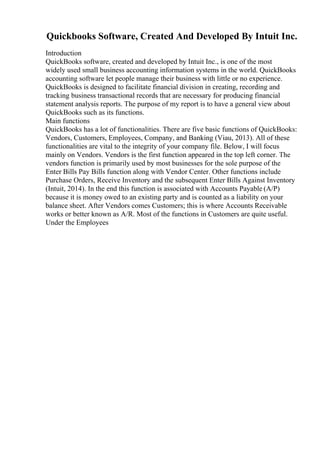 Quickbooks Software, Created And Developed By Intuit Inc.
Introduction
QuickBooks software, created and developed by Intuit Inc., is one of the most
widely used small business accounting information systems in the world. QuickBooks
accounting software let people manage their business with little or no experience.
QuickBooks is designed to facilitate financial division in creating, recording and
tracking business transactional records that are necessary for producing financial
statement analysis reports. The purpose of my report is to have a general view about
QuickBooks such as its functions.
Main functions
QuickBooks has a lot of functionalities. There are five basic functions of QuickBooks:
Vendors, Customers, Employees, Company, and Banking (Viau, 2013). All of these
functionalities are vital to the integrity of your company file. Below, I will focus
mainly on Vendors. Vendors is the first function appeared in the top left corner. The
vendors function is primarily used by most businesses for the sole purpose of the
Enter Bills Pay Bills function along with Vendor Center. Other functions include
Purchase Orders, Receive Inventory and the subsequent Enter Bills Against Inventory
(Intuit, 2014). In the end this function is associated with Accounts Payable (A/P)
because it is money owed to an existing party and is counted as a liability on your
balance sheet. After Vendors comes Customers; this is where Accounts Receivable
works or better known as A/R. Most of the functions in Customers are quite useful.
Under the Employees
 