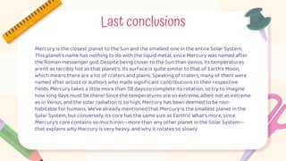 Mercury is the closest planet to the Sun and the smallest one in the entire Solar System.
This planet's name has nothing to do with the liquid metal, since Mercury was named after
the Roman messenger god. Despite being closer to the Sun than Venus, its temperatures
aren't as terribly hot as that planet's. Its surface is quite similar to that of Earth's Moon,
which means there are a lot of craters and plains. Speaking of craters, many of them were
named after artists or authors who made significant contributions to their respective
fields. Mercury takes a little more than 58 days to complete its rotation, so try to imagine
how long days must be there! Since the temperatures are so extreme, albeit not as extreme
as in Venus, and the solar radiation is so high, Mercury has been deemed to be non-
habitable for humans. We've already mentioned that Mercury is the smallest planet in the
Solar System, but conversely, its core has the same size as Earth's! What's more, since
Mercury's core contains so much iron—more than any other planet in the Solar System—
that explains why Mercury is very heavy, and why it rotates so slowly
Last conclusions
 