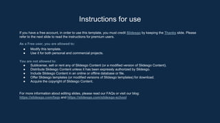 Instructions for use
If you have a free account, in order to use this template, you must credit Slidesgo by keeping the Thanks slide. Please
refer to the next slide to read the instructions for premium users.
As a Free user, you are allowed to:
● Modify this template.
● Use it for both personal and commercial projects.
You are not allowed to:
● Sublicense, sell or rent any of Slidesgo Content (or a modified version of Slidesgo Content).
● Distribute Slidesgo Content unless it has been expressly authorized by Slidesgo.
● Include Slidesgo Content in an online or offline database or file.
● Offer Slidesgo templates (or modified versions of Slidesgo templates) for download.
● Acquire the copyright of Slidesgo Content.
For more information about editing slides, please read our FAQs or visit our blog:
https://slidesgo.com/faqs and https://slidesgo.com/slidesgo-school
 