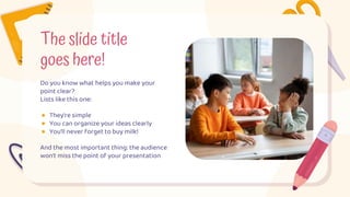 The slide title
goes here!
Do you know what helps you make your
point clear?
Lists like this one:
● They’re simple
● You can organize your ideas clearly
● You’ll never forget to buy milk!
And the most important thing: the audience
won’t miss the point of your presentation
 