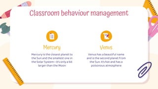 Classroom behaviour management
Mercury Venus
Venus has a beautiful name
and is the second planet from
the Sun. It’s hot and has a
poisonous atmosphere
Mercury is the closest planet to
the Sun and the smallest one in
the Solar System—it’s only a bit
larger than the Moon
 