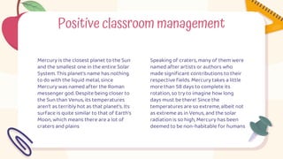 Positive classroom management
Mercury is the closest planet to the Sun
and the smallest one in the entire Solar
System. This planet's name has nothing
to do with the liquid metal, since
Mercury was named after the Roman
messenger god. Despite being closer to
the Sun than Venus, its temperatures
aren't as terribly hot as that planet's. Its
surface is quite similar to that of Earth's
Moon, which means there are a lot of
craters and plains
Speaking of craters, many of them were
named after artists or authors who
made significant contributions to their
respective fields. Mercury takes a little
more than 58 days to complete its
rotation, so try to imagine how long
days must be there! Since the
temperatures are so extreme, albeit not
as extreme as in Venus, and the solar
radiation is so high, Mercury has been
deemed to be non-habitable for humans
 