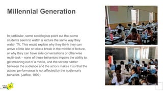 Millennial Generation
In particular, some sociologists point out that some
students seem to watch a lecture the same way they
watch TV. This would explain why they think they can
arrive a little late or take a break in the middle of lecture,
or why they can have side conversations or otherwise
multi-task – none of these behaviors impairs the ability to
get meaning out of a movie, and the screen barrier
between the audience and the actors makes it so that the
actors’ performance is not affected by the audience’s
behavior. (Jaffee, 1999)
Yellow
Pond
 