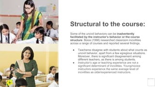 Structural to the course:
Some of the uncivil behaviors can be inadvertently
facilitated by the instructor’s behavior or the course
structure. Boice (1998) researched classroom incivilities
across a range of courses and reported several findings.
● Teacherss disagree with students about what counts as
uncivil behavior, apart from a few egregious situations.
Moreover, there is significant disagreement among
different teachers, as there is among students.
● Instructor’s age or teaching experience are not a
significant determinant of incivilities. Young/novice
instructors experience the same average level of
incivilities as older/experienced instructors.
Yellow
Pond
 