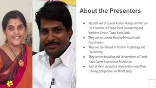About the Presenters
● Ms.jothi and Dr.Suresh Kumar Murugesan PhD are
the Founders of Yellow Pond Counselling and
Wellness Centre, Tamil Nadu, India
● They are passionate Positive Mental Health
Practitioners
● They are specialized in Positive Psychology and
Counselling
● They are the founding and life members of Tamil
Nadu Career Counsellors Association
● Both of them conducted many online and offline
training prorgammes on Mindfulness
Yellow
Pond
 