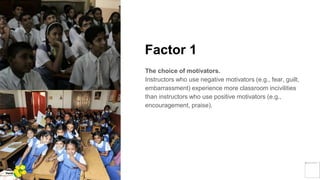 Factor 1
The choice of motivators.
Instructors who use negative motivators (e.g., fear, guilt,
embarrassment) experience more classroom incivilities
than instructors who use positive motivators (e.g.,
encouragement, praise).
Yellow
Pond
 