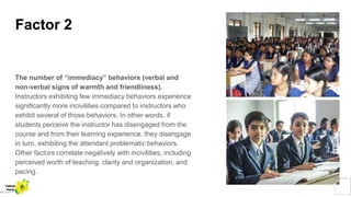 Factor 2
The number of “immediacy” behaviors (verbal and
non-verbal signs of warmth and friendliness).
Instructors exhibiting few immediacy behaviors experience
significantly more incivilities compared to instructors who
exhibit several of those behaviors. In other words, if
students perceive the instructor has disengaged from the
course and from their learning experience, they disengage
in turn, exhibiting the attendant problematic behaviors.
Other factors correlate negatively with incivilities, including
perceived worth of teaching, clarity and organization, and
pacing.
Yellow
Pond
 