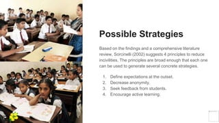 Possible Strategies
Based on the findings and a comprehensive literature
review, Sorcinelli (2002) suggests 4 principles to reduce
incivilities. The principles are broad enough that each one
can be used to generate several concrete strategies.
1. Define expectations at the outset.
2. Decrease anonymity.
3. Seek feedback from students.
4. Encourage active learning.
Yellow
Pond
 