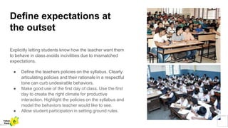 Define expectations at
the outset
Explicitly letting students know how the teacher want them
to behave in class avoids incivilities due to mismatched
expectations.
● Define the teachers policies on the syllabus. Clearly
articulating policies and their rationale in a respectful
tone can curb undesirable behaviors.
● Make good use of the first day of class. Use the first
day to create the right climate for productive
interaction. Highlight the policies on the syllabus and
model the behaviors teacher would like to see.
● Allow student participation in setting ground rules.
Yellow
Pond
 