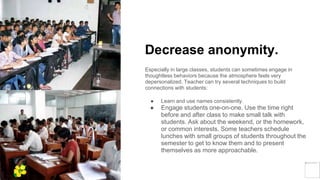 Decrease anonymity.
Especially in large classes, students can sometimes engage in
thoughtless behaviors because the atmosphere feels very
depersonalized. Teacher can try several techniques to build
connections with students:
● Learn and use names consistently.
● Engage students one-on-one. Use the time right
before and after class to make small talk with
students. Ask about the weekend, or the homework,
or common interests. Some teachers schedule
lunches with small groups of students throughout the
semester to get to know them and to present
themselves as more approachable.
Yellow
Pond
 