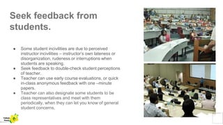 Seek feedback from
students.
● Some student incivilities are due to perceived
instructor incivilities – instructor’s own lateness or
disorganization, rudeness or interruptions when
students are speaking.
● Seek feedback to double-check student perceptions
of teacher.
● Teacher can use early course evaluations, or quick
in-class anonymous feedback with one –minute
papers.
● Teacher can also designate some students to be
class representatives and meet with them
periodically, when they can let you know of general
student concerns.
Yellow
Pond
 