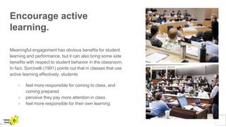 Encourage active
learning.
Meaningful engagement has obvious benefits for student
learning and performance, but it can also bring some side
benefits with respect to student behavior in the classroom.
In fact, Sorcinelli (1991) points out that in classes that use
active learning effectively, students
○ feel more responsible for coming to class, and
coming prepared
○ perceive they pay more attention in class
○ feel more responsible for their own learning.
Yellow
Pond
 
