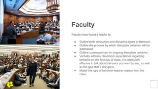 Faculty
Faculty have found it helpful to:
● Outline both productive and disruptive types of behavior.
● Outline the process by which disruptive behavior will be
addressed.
● Outline consequences for ongoing disruptive behavior.
● Verbally address classroom expectations regarding
behavior on the first day of class. It is especially
effective to talk about behavior you want to see, as well
as the type that’s disruptive.
● Model the type of behavior teacher expect from the
class.
Yellow
Pond
 
