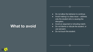 What to avoid
● Do not allow the behavior to continue.
● Avoid making it a class issue – address
only the student who is causing the
disruption.
● Avoid an argument or shouting match.
● Do not blame or ridicule the student, or
use sarcasm.
● Do not touch the student.
Yellow
Pond
 