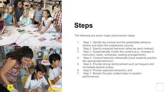 Steps
The following are seven major precorrection steps:
1. Step 1. Identify the context and the predictable behavior
(where and when the misbehavior occurs);
2. Step 2. Specify expected behavior (what we want instead);
3. Step 3. Systematically modify the context (e.g., changes in
instruction, tasks, schedules, seating arrangements);
4. Step 4. Conduct behavior rehearsals (have students practice
the appropriate behavior);
5. Step 5. Provide strong reinforcement such as frequent and
immediate teacher praise;
6. Step 6. Prompt expected behaviors; and
7. Step 7. Monitor the plan (collect data on student
performance).
Yellow
Pond
 