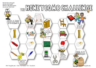 Be the first to the goal
and win the honey!
Name or talk about items
as you go. Good luck!
A
friendly
bee helps
you.
Go ahead
3.
Ouch! You
got stung.
Go back 3.
The
Your honey
was stolen!
Go back 3.
Start
Ouch! You
got stung.
Go back 3.
goal
www.mes-english.comMES-English.com Free Printables for Teachers
A friendly bee
helps you.
Go ahead 3
 