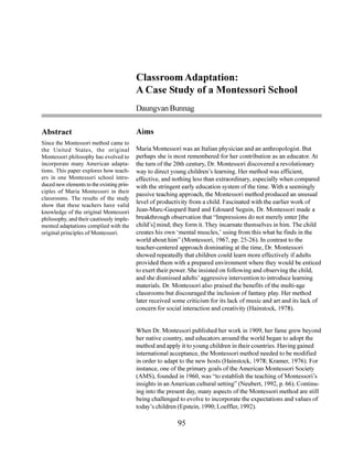 Classroom Adaptation:
                                           A Case Study of a Montessori School
                                           Daungvan Bunnag

Abstract                                   Aims
Since the Montessori method came to
the United States, the original            Maria Montessori was an Italian physician and an anthropologist. But
Montessori philosophy has evolved to       perhaps she is most remembered for her contribution as an educator. At
incorporate many American adapta-          the turn of the 20th century, Dr. Montessori discovered a revolutionary
tions. This paper explores how teach-      way to direct young children’s learning. Her method was efficient,
ers in one Montessori school intro-        effective, and nothing less than extraordinary, especially when compared
duced new elements to the existing prin-   with the stringent early education system of the time. With a seemingly
ciples of Maria Montessori in their
                                           passive teaching approach, the Montessori method produced an unusual
classrooms. The results of the study
                                           level of productivity from a child. Fascinated with the earlier work of
show that these teachers have valid
knowledge of the original Montessori       Jean-Marc-Gaspard Itard and Edouard Seguin, Dr. Montessori made a
philosophy, and their cautiously imple-    breakthrough observation that “Impressions do not merely enter [the
mented adaptations complied with the       child’s] mind; they form it. They incarnate themselves in him. The child
original principles of Montessori.         creates his own ‘mental muscles,’ using from this what he finds in the
                                           world about him” (Montessori, 1967, pp. 25-26). In contrast to the
                                           teacher-centered approach dominating at the time, Dr. Montessori
                                           showed repeatedly that children could learn more effectively if adults
                                           provided them with a prepared environment where they would be enticed
                                           to exert their power. She insisted on following and observing the child,
                                           and she dismissed adults’ aggressive intervention to introduce learning
                                           materials. Dr. Montessori also praised the benefits of the multi-age
                                           classrooms but discouraged the inclusion of fantasy play. Her method
                                           later received some criticism for its lack of music and art and its lack of
                                           concern for social interaction and creativity (Hainstock, 1978).


                                           When Dr. Montessori published her work in 1909, her fame grew beyond
                                           her native country, and educators around the world began to adopt the
                                           method and apply it to young children in their countries. Having gained
                                           international acceptance, the Montessori method needed to be modified
                                           in order to adapt to the new hosts (Hainstock, 1978; Kramer, 1976). For
                                           instance, one of the primary goals of the American Montessori Society
                                           (AMS), founded in 1960, was “to establish the teaching of Montessori’s
                                           insights in an American cultural setting” (Neubert, 1992, p. 66). Continu-
                                           ing into the present day, many aspects of the Montessori method are still
                                           being challenged to evolve to incorporate the expectations and values of
                                           today’s children (Epstein, 1990; Loeffler, 1992).

                                                           95
 