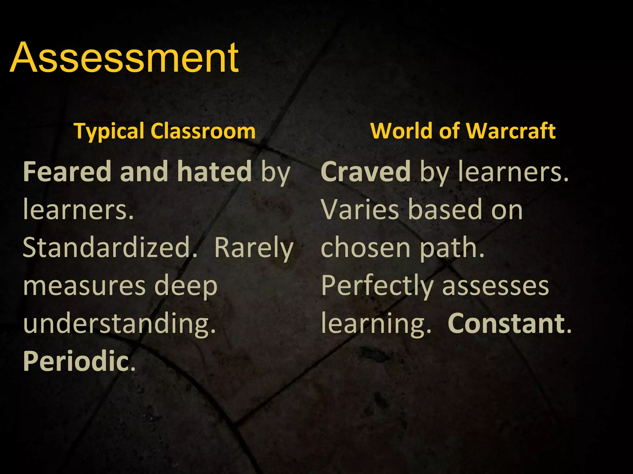 Assessment Typical Classroom World of Warcraft Feared and hated  by learners.  Standardized.  Rarely measures deep understanding.  Periodic . Craved  by learners.  Varies based on chosen path.  Perfectly assesses learning.  Constant . 