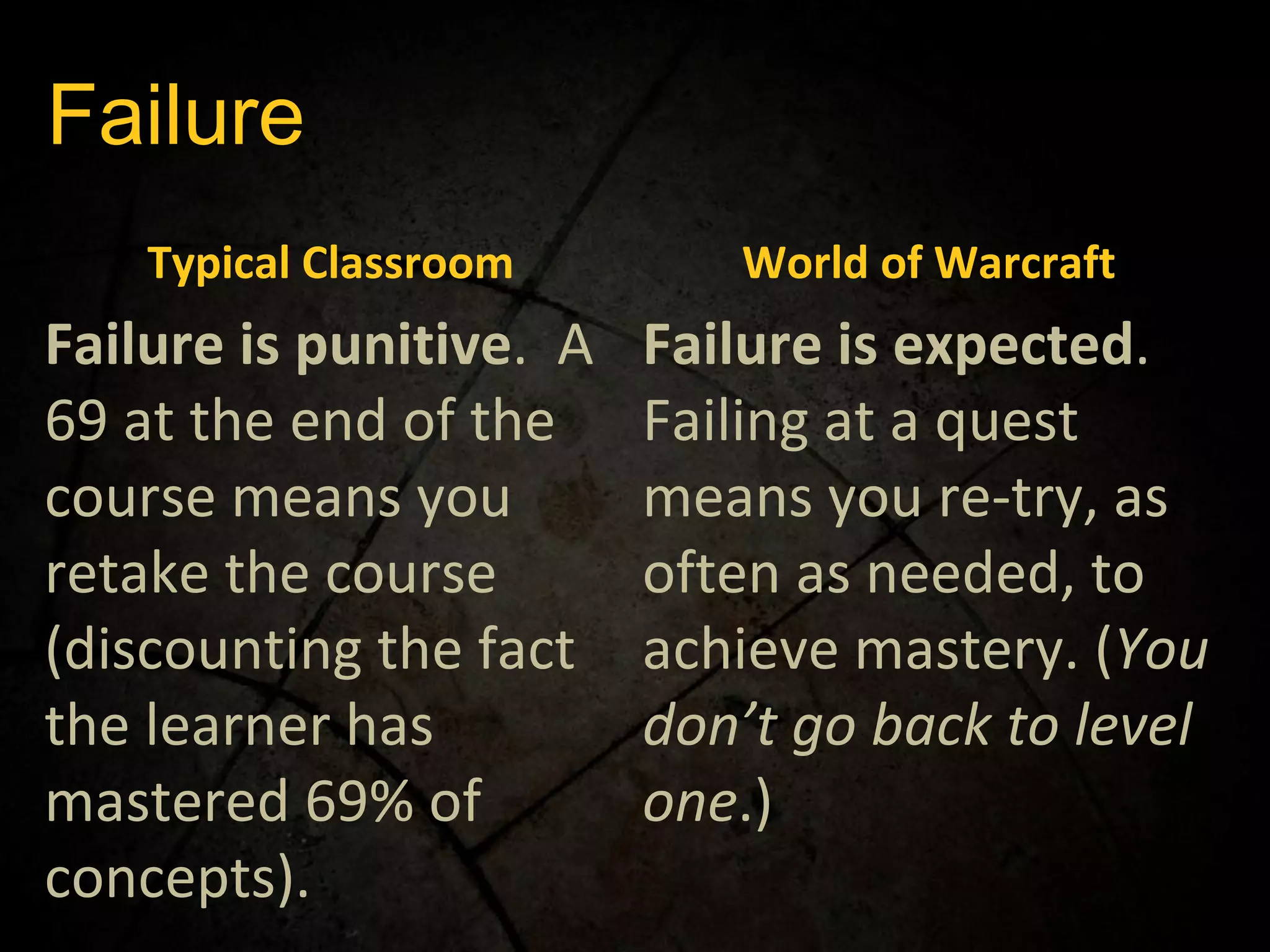 Failure Typical Classroom World of Warcraft Failure is punitive .  A 69 at the end of the course means you retake the course (discounting the fact the learner has mastered 69% of concepts). Failure is expected .  Failing at a quest means you re-try, as often as needed, to achieve mastery. ( You don’t go back to level one .) 