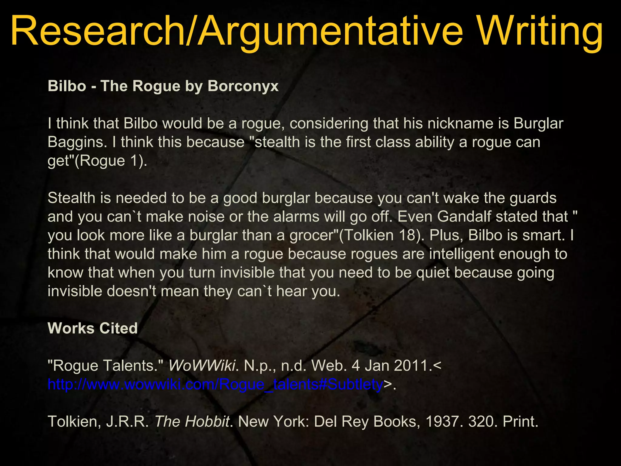 Bilbo - The Rogue by Borconyx   I think that Bilbo would be a rogue, considering that his nickname is Burglar Baggins. I think this because "stealth is the first class ability a rogue can get"(Rogue 1).  Stealth is needed to be a good burglar because you can't wake the guards and you can`t make noise or the alarms will go off. Even Gandalf stated that " you look more like a burglar than a grocer"(Tolkien 18). Plus, Bilbo is smart. I think that would make him a rogue because rogues are intelligent enough to know that when you turn invisible that you need to be quiet because going invisible doesn't mean they can`t hear you. Works Cited   "Rogue Talents."  WoWWiki . N.p., n.d. Web. 4 Jan 2011.< http://www.wowwiki.com/Rogue_talents#Subtlety >. Tolkien, J.R.R.  The Hobbit . New York: Del Rey Books, 1937. 320. Print. Research/Argumentative Writing 