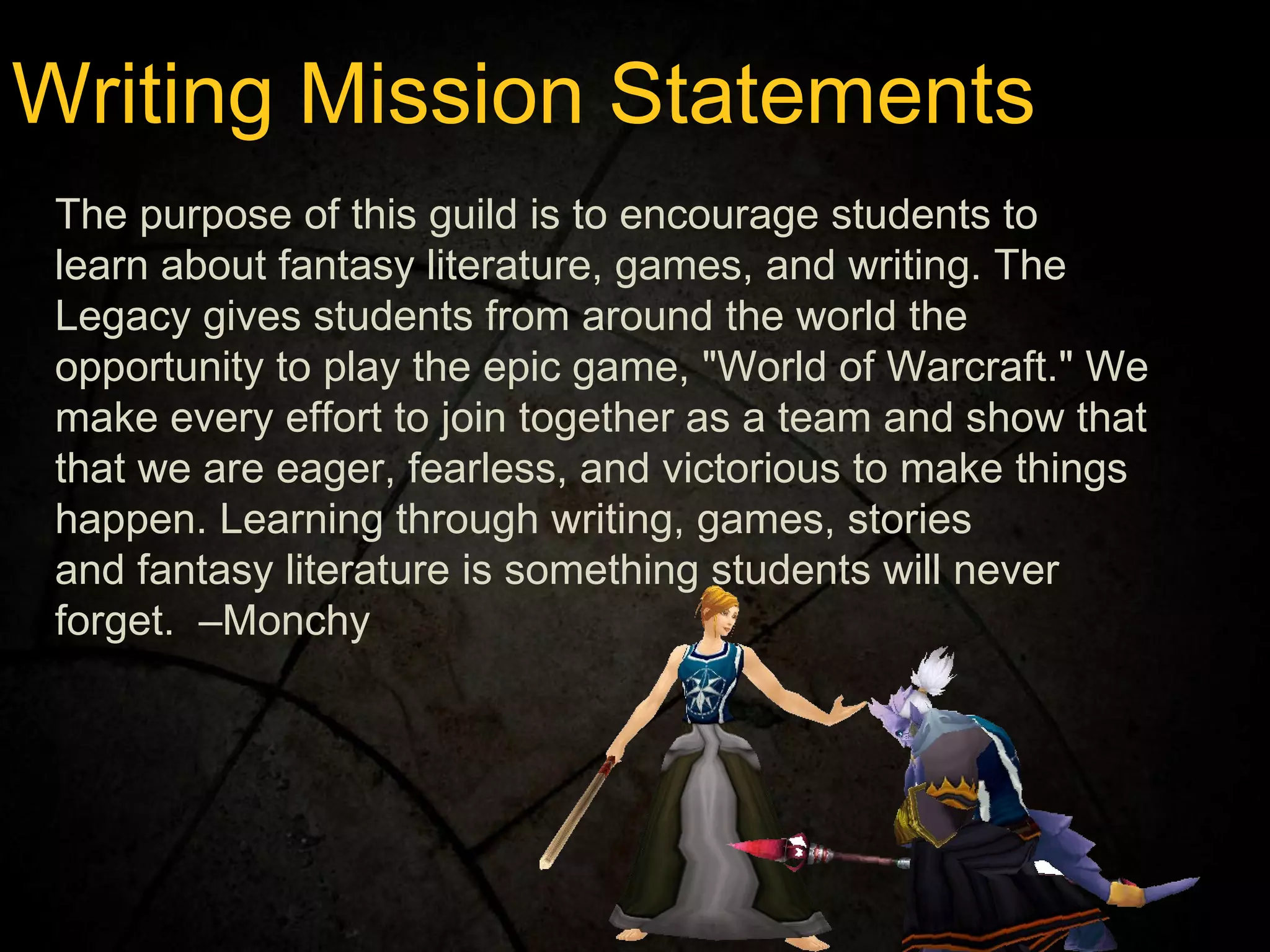 Writing Mission Statements The purpose of this guild is to encourage students to learn about fantasy literature, games, and writing. The Legacy gives students from around the world the opportunity to play the epic game, "World of Warcraft." We make every effort to join together as a team and show that that we are eager, fearless, and victorious to make things happen. Learning through writing, games, stories and fantasy literature is something students will never forget.  –Monchy 