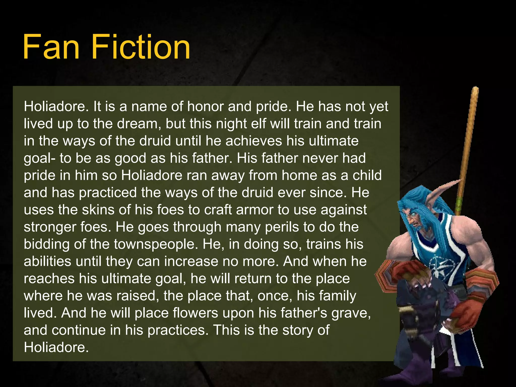 Holiadore. It is a name of honor and pride. He has not yet lived up to the dream, but this night elf will train and train in the ways of the druid until he achieves his ultimate goal- to be as good as his father. His father never had pride in him so Holiadore ran away from home as a child and has practiced the ways of the druid ever since. He uses the skins of his foes to craft armor to use against stronger foes. He goes through many perils to do the bidding of the townspeople. He, in doing so, trains his abilities until they can increase no more. And when he reaches his ultimate goal, he will return to the place where he was raised, the place that, once, his family lived. And he will place flowers upon his father's grave, and continue in his practices. This is the story of Holiadore. Fan Fiction 