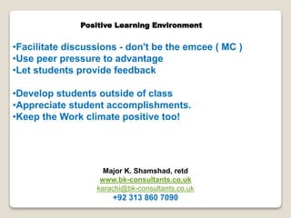 Positive Learning Environment

•Facilitate discussions - don't be the emcee ( MC )
•Use peer pressure to advantage
•Let students provide feedback
•Develop students outside of class
•Appreciate student accomplishments.
•Keep the Work climate positive too!

Major K. Shamshad, retd
www.bk-consultants.co.uk
karachi@bk-consultants.co.uk

+92 313 860 7090

 