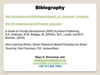 Biblography
http://citl.indiana.edu/files/images/aspects_of_classroom_climate.gif
http://en.wikipedia.org/wiki/Positive_education
A Guide to Faculty Development (2002) by Anker Publishing.
S.A. Ambrose, M.W. Bridges, M. DiPietro, M.C. Lovett, and M.K.
Norman. (2010).

How Learning Works: Seven Research-Based Principles for Smart
Teaching. San Francisco, CA: Jossey-Bass.
Major K. Shamshad, retd
www.bk-consultants.co.uk
karachi@bk-consultants.co.uk

+92 313 860 7090

 
