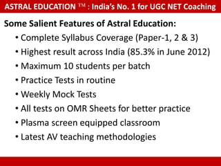ASTRAL EDUCATION             : India’s No. 1 for UGC NET Coaching

Some Salient Features of Astral Education:
  • Complete Syllabus Coverage (Paper-1, 2 & 3)
  • Highest result across India (85.3% in June 2012)
  • Maximum 10 students per batch
  • Practice Tests in routine
  • Weekly Mock Tests
  • All tests on OMR Sheets for better practice
  • Plasma screen equipped classroom
  • Latest AV teaching methodologies

   These are real photographs, not taken from any other website or Google
 
