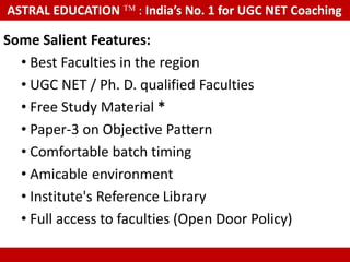 ASTRAL EDUCATION              : India’s No. 1 for UGC NET Coaching

Some Salient Features:
  • Best Faculties in the region
  • UGC NET / Ph. D. qualified Faculties
  • Free Study Material *
  • Paper-3 on Objective Pattern
  • Comfortable batch timing
  • Amicable environment
  • Institute's Reference Library
  • Full access to faculties (Open Door Policy)

    These are real photographs, not taken from any other website or Google
 