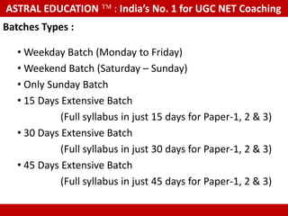 ASTRAL EDUCATION              : India’s No. 1 for UGC NET Coaching
Batches Types :

   • Weekday Batch (Monday to Friday)
   • Weekend Batch (Saturday – Sunday)
   • Only Sunday Batch
   • 15 Days Extensive Batch
             (Full syllabus in just 15 days for Paper-1, 2 & 3)
   • 30 Days Extensive Batch
             (Full syllabus in just 30 days for Paper-1, 2 & 3)
   • 45 Days Extensive Batch
             (Full syllabus in just 45 days for Paper-1, 2 & 3)

    These are real photographs, not taken from any other website or Google
 
