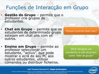 Funções de Interacção em Grupo
• Gestão do Grupo – permite que o
  professor crie grupos de
  estudantes.

• Chat em Grupo – permite que os                                                                                         Porque é preciso fazer isso?
  estudantes de determinado grupo
  estejam em chat uns com os
  outros.

• Ensino em Grupo – permite ao
  professor seleccionar um                                                                                                    DICA: Designar um
  estudante, “activo”, que pode                                                                                          estudante no seio do grupo,
  mostrar o ecrã do seu PC aos                                                                                              como “líder do grupo”
  outros estudantes, utilizar
  comandos ou distribuir ficheiros.
                                       Intel®-Powered Classmate PC, Viagem da Descoberta
      A Intel e o respectivo logótipo são marcas ou marcas registadas da Intel Corporation ou das respectivas subsidiárias nos Estados Unidos e noutros países.
                                         *Outros nomes e marcas podem ser reivindicados como sendo propriedade de outros.
 