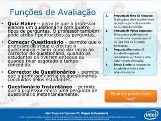 Funções de Avaliação                                                                                                  1.        Pergunta de Uma Só Resposta:
                                                                                                                                   O estudante deve escolher uma
• Quiz Maker – permite que o professor                                                                                             resposta a partir de uma lista
  elabore um questionário com quatro                                                                                               de escolhas fornecidas.
  tipos de perguntas. O professor também                                                                                 2.        Pergunta de Várias Respostas:
  pode atribuir pontuações às perguntas.                                                                                           O estudante pode escolher
                                                                                                                                   mais de uma resposta a partir
• Começar Questionário – permite que o                                                                                             de uma lista de escolhas
  professor distribua e efectue o                                                                                                  fornecidas.
  questionário – bem como dar início ao                                                                                  3.        Pergunta Alternativa: O
  corrector do questionário, quando os                                                                                             estudante responde
  estudantes os tiverem entegue ou                                                                                                 ‘Verdadeiro’ ou ‘Falso’ a uma
  quando tiver esgotado o tempo                                                                                                    determinada afirmação.
  concedido.                                                                                                             4.        Ensaio Escrito: A resposta do
                                                                                                                                   estudante é dada a uma
• Corrector de Questionários – permite                                                                                             pergunta aberta.
  que o professor corrija os questionários
  concluídos pelos estudantes.
• Questionário Instantâneo – permite
  que o professor emita uma pergunta de
  questionário instantaneamente.                                                                                               Porque é preciso fazer
                                                                                                                                       isso?


                                        Intel®-Powered Classmate PC, Viagem da Descoberta
       A Intel e o respectivo logótipo são marcas ou marcas registadas da Intel Corporation ou das respectivas subsidiárias nos Estados Unidos e noutros países.
                                          *Outros nomes e marcas podem ser reivindicados como sendo propriedade de outros.
 