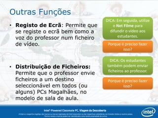 Outras Funções
                                                                                                                       DICA: Em seguida, utilize
• Registo de Ecrã: Permite que                                                                                            o Net Filme para
  se registe o ecrã bem como a                                                                                           difundir o vídeo aos
  voz do professor num ficheiro                                                                                              estudantes.
  de vídeo.                                                                                                               Porque é preciso fazer
                                                                                                                                  isso?

                                                                                                                            DICA: Os estudantes
• Distribuição de Ficheiros:                                                                                              também podem enviar
                                                                                                                           ficheiros ao professor.
  Permite que o professor envie
  ficheiros a um destino                                                                                                  Porque é preciso fazer
  seleccionável em todos (ou                                                                                                      isso?
  alguns) PCs Magalhães, no
  modelo de sala de aula.

                                    Intel®-Powered Classmate PC, Viagem da Descoberta
   A Intel e o respectivo logótipo são marcas ou marcas registadas da Intel Corporation ou das respectivas subsidiárias nos Estados Unidos e noutros países.
                                      *Outros nomes e marcas podem ser reivindicados como sendo propriedade de outros.
 