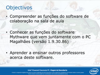 Objectivos
• Compreender as funções do software de
  colaboração na sala de aula

• Conhecer as funções do software
  Mythware que vem juntamente com o PC
  Magalhães (versão 1.9.30.86)

• Aprender a ensinar outros professores
  acerca deste software.


                                   Intel®-Powered Classmate PC, Viagem da Descoberta
  A Intel e o respectivo logótipo são marcas ou marcas registadas da Intel Corporation ou das respectivas subsidiárias nos Estados Unidos e noutros países.
                                     *Outros nomes e marcas podem ser reivindicados como sendo propriedade de outros.
 